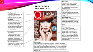 FRONT COVER
ANALYSIS OF Q
The Masthead:
Located in the top left of the
page, standing out more
anything else on the page.
Barcode/Date/Price:
The barcode is located in the
bottom left corner, this is so
the price and date is able
Cover lines:
These are here to help the
magazine to sell as they
provide the reader with news
of possible exclusives to do
with well-known celebrities.
Main image:
The main image is a close up picture of ‘Florence’. As she is
positioning of the photograph is fitted to take up the whole of the
front page to catch the eye of the reader. The main image goes
behind the Masthead because even though the main image is
there to attract readers it is not as important as what the brand is
trying to sell.
Pull quote:
The pull quote used “ I feel so
alone” is there to make the
audience want to read the article
as they will want to find out why
she feels ‘alone’.
Main headline:
The main headline is ‘Florence’
which is identifying who the main
image is of.
Puff promotion:
This is used to promote
something, in this case it was “
Zane Lowe, where’ve all the
guitars gone?’ this is used to
attract more readers as people
who are fans of Zane Lowe will
see his name on the front cover
will feel intrigued to read how his
interview went.
Anchorage text:
This is used to pull in more
readers as it builds suspense as
the audience will want to know
what makes Florence feel on the
edge.
Strap line:
“discover great music” is a
confident quote which would
be used to make people
want to read the magazine
as they would believe it’s the
best magazine to discover
the best music.
 