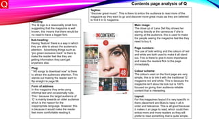Heading:
The Q logo is a reasonably small font,
suggesting that the magazine is well
known, this means that there would be
no need to have a bigger font.
Sub-heading:
Having ‘feature’ there is a way in which
they are able to attract the audience’s
attention. Advertising things such as
“pro green exclusive track” is there to
make the reader feel like they are
getting information they cant get
anywhere else.
Plug:
“140 songs to download now” is there
to attract the audiences attention. This
stands out making the reader want to
flip straight to page 58.
Tagline:
“discover great music”. This is there to entice the audience to read more of the
magazine as they want to go and discover more great music as they are believed
to find it in Q magazine.
Main image:
The close up of Lana Del Ray shows her
staring directly at the camera as if she is
staring at the audience, this is used to make
the people seeing the magazine feel like they
need to buy it.
Page numbers:
The use of bold writing and the colours of red
and white are both used to make it all stand
out. This is there to give It more importance
and make the readers flick to the page
immediately.
Colour scheme:
The colours used on the front page are very
simple, this is to link it with the traditional ‘Q’
magazine red and white. This is because the
magazine isn't about its look but is 100%
focused on giving their audience reliable
content that is interesting.
Layout:
For this magazines layout it is very specific in
there placement and likes to keep it all in
order and relevance. This is all good because
it makes it an page to read, which could then
entice more and more readers as they will
prefer to read something that is quite simple.
Form of address:
In this magazine they write using
informal text and occasionally rude.
This I because the target audience of
‘Q’ is mainly towards an older audience
which is the reason for the
inappropriate language. However, this
is because it would make the reader
feel more comfortable reading it.
Contents page analysis of Q
 