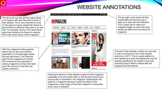 WEBSITE ANNOTATIONS
The tab at the top with all their pages allows
us to explore with what they like to show on
their website. This is very important to have
on the page as it gives people the chance to
get shortcuts to wherever they want to go and
look. For example, having “The Latest Issue”
gives their audience the chance to explore
their more recent issue of their magazine.
The top right corner shows all their
social platforms that they use to
keep up to date with their followers.
This is great way to make your
magazine bigger as more and more
people are able to find out about the
magazine.
This part of their website is where you are able
to vote for someone to win in their awards
ceremony in 2017. This is a good addition to
their website as it gives the people who visit the
website something to do instead of just read
everything they’re able to interact with the
magazine and the awards.
Having this feature on their website is great for their magazine
especially as its only small it tells us that its being forced upon
anyone who is interested in the magazine. Subscriptions are
great for a magazine because it gives the editors of the
magazines a clear image of how their magazine is doing after
every issue is released.
With this magazine hosting awards
allows them to get more publicity
especially if it included bigger artists
that are well known. This would be
great for the magazine as It shows
their importance and popularity in
making magazines as they have been
given the chance to host their own
awards ceremony.
 