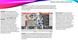 DOUBLE PAGE SPREAD ANALYSIS
Headline: when looking at the
headline, we can see that it in big
bold letters going from the left page
to the right page which shows the
seriousness in this headline. When
looking at “BUT I DIDN’T KILL
MADDIE” is trying to gather an
opinion through their audience
depending on the compelling
evidence of this man being a
convicted peadophile, lived near
Praia Da Luz, he looked like the
police sketch and that he did flee
area to Morocco. Making this text go
the whole way across both pages
portrays the importance of the points
gathered above this.
Stand first: This is a quick summary of what the double page spread
is about. For example in this case with the image I had used below it
is about Madeline McCann and that they have found something to do
with a key suspect.
Drop capital: This is where at the
beginning of a sentence the first
letter of the first word will be put in a
bigger font and then made in bold.
The reason for this is because it will
show the importance of this part of
text. Further to this, using a drop
capital will tell the readers that it is
imperative to read the text that
comes after because it could have a
lot of information that will possibly
explain the context behind the
double page spread.
Images: on this double page spread there are several images
portraying the story of which is about Maddie and how they
have potentially found a promising suspect. With this news it
will be able to pull in more people if they see this they want
to read on.
 