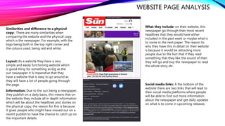 WEBSITE PAGE ANALYSIS
Similarities and difference to a physical
copy: There are many similarities when
comparing the website and the physical copy
which is the newspaper. For example, with the
logo being both in the top right corner and
the colours used, being red and white.
Social media links: A the bottom of the
website there are two links that will lead to
their social media platforms where people
will be able to find out more information
about the newspaper and get daily updates
on what is to come in upcoming releases.
Layout: As a website they have a very
simple and easily functioning website which
is good thing for something as big as the
sun newspaper it is imperative that they
have a website that is easy to go around as
they will have a lot of people going through
the page.
What they include: on their website, this
newspaper go through their most recent
headlines that they would have either
included in the past week or maybe what is
to come in the next paper. The reason to
why they have this in detail on their website
is because it would be attracting more
people due to the fact that if they read
something that they like the sound of then
they will go and buy the newspaper to read
the whole story etc.
Information: Due to the sun being a newspaper,
they publish on a daily basis, this means that on
the website they include all in depth information
which will be about the headlines and stories on
the physical copy; the reason for this is because
it gives people who might have missed out on a
recent publish to have the chance to catch up on
the important details.
 