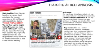 FEATURED ARTICLE ANALYSIS
Main image:
The main image of this feature is both a 19 year
old representative of a march that was protesting
“FREE EDUCATION / TAX THE RICH”. The way
the young man Steven Edington has been
portrayed on the page is as a leader of this march
and shows him to what seems like he is in a
confrontational conversation.
Main headline: From the main
headline, we can see that it
prioritizing the younger
generation as it is highlighted
red in capital letter starting
“YOUNG PEOPLE, RISE UP!
We marched against Iraq &
tuition fees, now we must
march FOR Brexit”. Following
this, the reason for this being
there is so that the people who
read this will see the bold
strapline of the image and it will
be able to attract them to read
further on into the story.
Page number: If this was a printed
newspaper then this would have a page
number in any of the corners, most likely the
top left corner as that is the corner that is
primarily used by The Sun. Further to this, in
the newspaper it will be placed nearby the
header because if someone was reading a
story and the they were intrigued by the
header with bold letters then all they would
have to do is look on either side and then
they would quickly see what page it is.
 