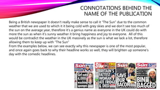 CONNOTATIONS BEHIND THE
NAME OF THE PUBLICATION
Being a British newspaper it doesn’t really make sense to call it ”The Sun” due to the common
weather that we are used to which it it being cold with grey skies and we don’t see too much of
the sun on the average year, therefore it’s a genius name as everyone in the UK could do with
more the sun as when it’s sunny weather it bring happiness and joy to everyone. All of this
would be contradict the weather in the UK massively as the sun is what we lack a lot, therefore
allowing them to keep up with ”The Sun”
From the examples below, we can see exactly why this newspaper is one of the most popular,
and once again goes back to why their headline works so well, they will brighten up someone's
day with the comedic headlines.
 