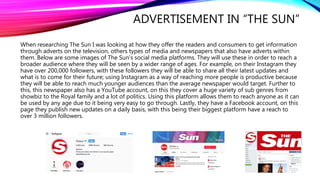ADVERTISEMENT IN “THE SUN”
When researching The Sun I was looking at how they offer the readers and consumers to get information
through adverts on the television, others types of media and newspapers that also have adverts within
them. Below are some images of The Sun’s social media platforms. They will use these in order to reach a
broader audience where they will be seen by a wider range of ages. For example, on their Instagram they
have over 200,000 followers, with these followers they will be able to share all their latest updates and
what is to come for their future; using Instagram as a way of reaching more people is productive because
they will be able to reach much younger audiences than the average newspaper would target. Further to
this, this newspaper also has a YouTube account, on this they cover a huge variety of sub genres from
showbiz to the Royal family and a lot of politics. Using this platform allows them to reach anyone as it can
be used by any age due to it being very easy to go through. Lastly, they have a Facebook account, on this
page they publish new updates on a daily basis, with this being their biggest platform have a reach to
over 3 million followers.
 