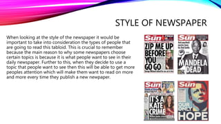 STYLE OF NEWSPAPER
When looking at the style of the newspaper it would be
important to take into consideration the types of people that
are going to read this tabloid. This is crucial to remember
because the main reason to why some newspapers choose
certain topics is because it is what people want to see in their
daily newspaper. Further to this, when they decide to use a
topic that people want to see then this will be able to get more
peoples attention which will make them want to read on more
and more every time they publish a new newpaper.
 
