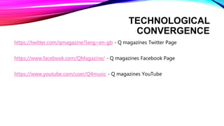 TECHNOLOGICAL
CONVERGENCE
https://twitter.com/qmagazine?lang=en-gb - Q magazines Twitter Page
https://www.facebook.com/QMagazine/ - Q magazines Facebook Page
https://www.youtube.com/user/Q4music - Q magazines YouTube
 