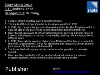 Publisher
Bauer Media Group
CEO: Andreas Schoo
Headquarters: Hamburg
1. Europe’s largest privately owned publishing Group
2. The seeds of the company’s radio business were planted in 1990
3. In 1994, the company bought a small magazine called For Him Magazine which is
now the core of the best-selling international multi-platform brand FHM.
4. Bauer Media spans over 80 influential brand names covering a diverse range of
interests including heat – the must have weekly celebrity title, Parkers, MATCH!,
CAR and Yours.
5. In 1996, Bauer Media acquired digital music TV channel The Box, as a route into
the small screen business, which has grown into Box Television, a seven channel
joint venture TV business with Channel 4.
6. The Bauer Media Group has set the course for sales growth in its domestic
market.
7. Bauer media group holds a 56 per cent retail market share of the popular
magazine segment, and is also the leading private radio provider.
Source:
http://www.bauermedia.co.uk/about
 
