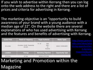 Marketing and Promotion within the
Magazine
If you wish to advertise within Kerrang then you can log
onto the web address to the right and there are a list of
prices and criteria for advertising in Kerrang.
The marketing objective is an “opportunity to build
awareness of your brand with a young audience with a
median age of 22”. On the website there are several
explanations of who has used advertising with Kerrang
and the features and benefits of advertising with Kerrang.
http://www.getmem
edia.com/ideas/adve
rtising-opportunities-
in-kerrang-
magazine/bauer-
media.html
 