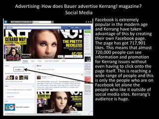 Advertising: How does Bauer advertise Kerrang! magazine?
Social Media
Facebook is extremely
popular in the modern age
and Kerrang have taken
advantage of this by creating
their own Facebook page.
The page has got 717,901
likes. This means that almost
720,000 people can see
information and promotion
for Kerrang issues without
even having to click onto the
page itself. This is reaching a
wide range of people and this
is only the people who are on
Facebook let alone the
people who like it outside of
social media sites. Kerrang’s
audience is huge.
 