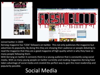 Social Media
Joined twitter in 2009
Kerrang magazine has ‘535K’ followers on twitter. This not only publicises the magazine but
advertises its popularity. By doing this they are showing their audience or people debating to
read the magazine that they are a good magazine of high quality which is why they have so
many people following them.
With Kerrang on twitter it connects them to a young audience that is constantly using social
media. With so many young people on twitter currently and reading magazines Kerrang have
taken advantage of social media and created the perfect way to gain the most readership and
popularity possible.
 