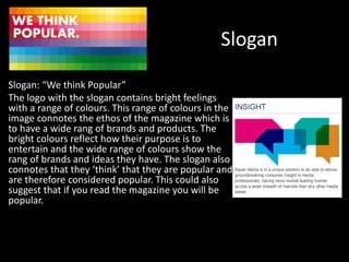 Slogan
Slogan: “We think Popular”
The logo with the slogan contains bright feelings
with a range of colours. This range of colours in the
image connotes the ethos of the magazine which is
to have a wide rang of brands and products. The
bright colours reflect how their purpose is to
entertain and the wide range of colours show the
rang of brands and ideas they have. The slogan also
connotes that they ‘think’ that they are popular and
are therefore considered popular. This could also
suggest that if you read the magazine you will be
popular.
 