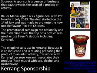 Kerrang Sponsorship
Sponsor: A sponsor is a person or business
that pays towards the costs of a project or
activity.
Bauer Media signed a six figure deal with Pot
Noodle in July 2013. The deal started on the
1st of July and was made to promote the new
noodle flavour ‘Piri Piri Chicken’.
The promotional campaign ran nationally and
their strapline “Peel the top off a hottie” was
used across Bauer’s stations including
Kerrang!.
The strapline suits use in Kerrang! Because it
is an innuendo and is relating preparing their
product to an adult activity, this works with
Kerrang! because Kerrang! associates their
product (Rock music) with sex, alcohol and
misbehavior.
http://www.mediaweek.co.uk/a
rticle/1188342/pot-noodle-
bauer-media-sign-six-figure-piri-
piri-deal
 