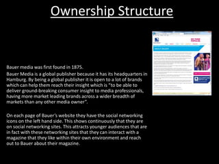 Ownership Structure
Bauer media was first found in 1875.
Bauer Media is a global publisher because it has its headquarters in
Hamburg. By being a global publisher it is open to a lot of brands
which can help them reach their insight which is “to be able to
deliver ground-breaking consumer insight to media professionals,
having more market leading brands across a wider breadth of
markets than any other media owner”.
On each page of Bauer’s website they have the social networking
icons on the left hand side. This shows continuously that they are
on social networking sites. This attracts younger audiences that are
in fact with these networking sites that they can interact with a
magazine that they like within their own environment and reach
out to Bauer about their magazine.
 