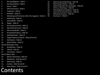 Contents
1. Kerrang Magazine – Slide 5
2. Kerrang Strapline – Slide 6
3. Genre – Slide 7
4. DPS Conventions – Slide 8
5. Frequency – Slide 9
6. Publisher – Slide 10
7. Marketing and Promotion within the magazine – Slide 11
8. Advertising – Slide 12
9. Social Media – Slide 13
10. Slogan – Slide 14
11. Kerrang Sponsorship – Slide 15
12. Ownership Structure – Slide 16
13. Ownership Model – Slide 17
14. Associated Products – Slide 18
15. Spending Power – Slide 19
16. Target Audience Theories – Slides 20 and 21
17. Distribution – Slide 22
18. Retail Outlets – Slide 23
Start of Newspaper Tasks
19. Broadsheets – Slide 25
20. Tabloid – Slide 26
21. Free Sheets – Slide 27
Start of Metro Tasks
22. Metro’s Ownership – Slide 29
23. Readership – Slide 30 and 31
24. Advertising – Slide 32
25. Content – Slide 33 and 34
26. News Values – Slide 35 and 37
22. Advertising and Marketing – Slide 38
23. Advertising of Metro – Slide 39
24. Advertising within the newspaper – Slide 40
25. Online vs Hard Copy – Slide 41
26. Technological Convergence – Slide 42
27. Front Cover Deconstruction – Slide 43
28. DPS Deconstruction – Slide 44
29. Conclusion – Slide 45
 