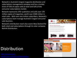Distribution
Network is Australia’s largest magazine distribution and
subscriptions management company and has a market
share of 53% of copies sold at retail and 52% of the
consumer subscriptions market.
Network represents 270+ publishers and sells over 170
million copies of magazines, worth over $500 million in
retail sales. With over one million subscribers, Network’s
subscriptions team manage Australia’s largest consumer
subs business.
Network’s distribution reach also covers New Zealand for
both retail and subscriptions through its sister company
Netlink Distribution.
http://www.bauer-
media.com.au/services/distribution
 