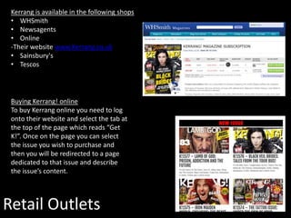 Retail Outlets
Kerrang is available in the following shops
• WHSmith
• Newsagents
• Online
-Their website www.Kerrang.co.uk
• Sainsbury's
• Tescos
Buying Kerrang! online
To buy Kerrang online you need to log
onto their website and select the tab at
the top of the page which reads “Get
K!”. Once on the page you can select
the issue you wish to purchase and
then you will be redirected to a page
dedicated to that issue and describe
the issue’s content.
 