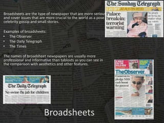 Broadsheets
Broadsheets are the type of newspaper that are more serious
and cover issues that are more crucial to the world as a pose to
celebrity gossip and small stories.
Examples of broadsheets:
• The Observer
• The Daily Telegraph
• The Times
The names of broadsheet newspapers are usually more
professional and informative than tabloids as you can see in
the comparison with aesthetics and other features.
 