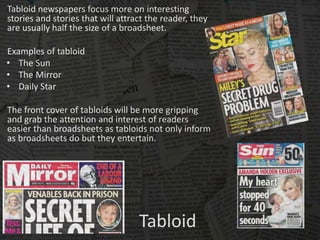 Tabloid
Tabloid newspapers focus more on interesting
stories and stories that will attract the reader, they
are usually half the size of a broadsheet.
Examples of tabloid
• The Sun
• The Mirror
• Daily Star
The front cover of tabloids will be more gripping
and grab the attention and interest of readers
easier than broadsheets as tabloids not only inform
as broadsheets do but they entertain.
 