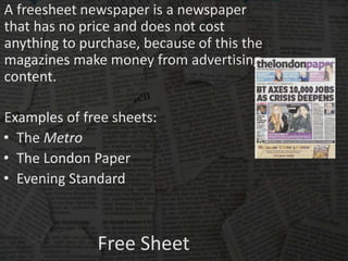 Free Sheet
A freesheet newspaper is a newspaper
that has no price and does not cost
anything to purchase, because of this the
magazines make money from advertising
content.
Examples of free sheets:
• The Metro
• The London Paper
• Evening Standard
 