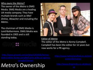 Metro’s Ownership
Who owns the Metro?
The owner of the Metro is DMG
Media. DMG Media are a leading
UK media company. They have
multiple brands such as Mail
Online, Wowcher and including the
Metro.
The chairman of DMG Media is
Lord Rothermere. DMG Media was
founded in 1905 and is still
standing today.
http://www.dmgmedia.co.uk/about-
us
http://www.metroclassified.co.uk/corp
orateinformation
Editor of Metro
The editor of the Metro is Kenny Campbell.
Campbell has been the editor for 12 years but
now works for a PR agency.
http://www.prweek.com/article/1293430/former-
metro-editor-kenny-campbell-joins-wifes-pr-agency-
campbell-brown
 