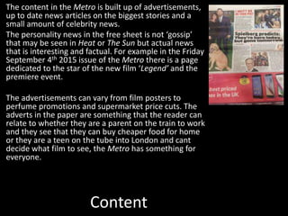 Content
The content in the Metro is built up of advertisements,
up to date news articles on the biggest stories and a
small amount of celebrity news.
The personality news in the free sheet is not ‘gossip’
that may be seen in Heat or The Sun but actual news
that is interesting and factual. For example in the Friday
September 4th 2015 issue of the Metro there is a page
dedicated to the star of the new film ‘Legend’ and the
premiere event.
The advertisements can vary from film posters to
perfume promotions and supermarket price cuts. The
adverts in the paper are something that the reader can
relate to whether they are a parent on the train to work
and they see that they can buy cheaper food for home
or they are a teen on the tube into London and cant
decide what film to see, the Metro has something for
everyone.
 