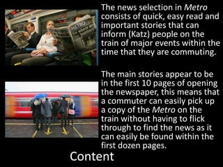 Content
The news selection in Metro
consists of quick, easy read and
important stories that can
inform (Katz) people on the
train of major events within the
time that they are commuting.
The main stories appear to be
in the first 10 pages of opening
the newspaper, this means that
a commuter can easily pick up
a copy of the Metro on the
train without having to flick
through to find the news as it
can easily be found within the
first dozen pages.
 