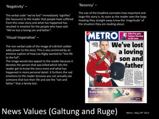 News Values (Galtung and Ruge)
‘Negativity’ –
The verbal code “we’ve lost” immediately ‘signifies’
(De Saussure) to the reader that people have suffered
from this news story and what has happened has
resulted in emotion for the people who have said
“We’ve lost a loving son and father”.
‘Visual Imperative’ –
The non-verbal code of the image of a British soldier
adds power to the story. This is also anchored by an
emotive caption of how Lee Rigby wanted to “live life
to the full”.
The image would also appeal to the reader because it
denotes the person that was killed which lets the
reader get to know the story more and what has
happened in more personal detail. It furthers the sad
emotions to the reader because you can actually see
someone that lost their life and see the “son and
father” that a family lost.
‘Recency’ –
The size of the headline connotes how important and
large this story is. As soon as the reader sees the large
heading they straight away know the ‘magnitude’ of
the situation they are reading about.
Metro – May 24th 2013
 
