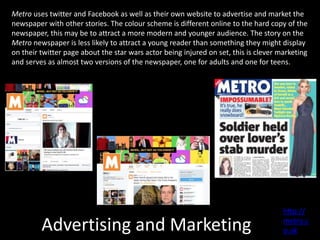 Advertising and Marketing
Metro uses twitter and Facebook as well as their own website to advertise and market the
newspaper with other stories. The colour scheme is different online to the hard copy of the
newspaper, this may be to attract a more modern and younger audience. The story on the
Metro newspaper is less likely to attract a young reader than something they might display
on their twitter page about the star wars actor being injured on set, this is clever marketing
and serves as almost two versions of the newspaper, one for adults and one for teens.
http://
metro.c
o.uk
 