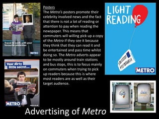Advertising of Metro
Posters
The Metro’s posters promote their
celebrity involved news and the fact
that there is not a lot of reading or
attention to pay when reading the
newspaper. This means that
commuters will willing pick up a copy
of the Metro if they see it because
they think that they can read it and
be entertained and pass time whilst
doing so. The Metro adverts appear
to be mostly around train stations
and bus stops, this is to focus mainly
on commuters when trying to pick
up readers because this is where
most readers are as well as their
target audience.
 