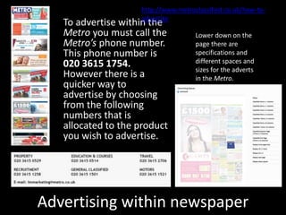 Advertising within newspaper
To advertise within the
Metro you must call the
Metro’s phone number.
This phone number is
020 3615 1754.
However there is a
quicker way to
advertise by choosing
from the following
numbers that is
allocated to the product
you wish to advertise.
http://www.metroclassified.co.uk/how-to-
advertise
Lower down on the
page there are
specifications and
different spaces and
sizes for the adverts
in the Metro.
 