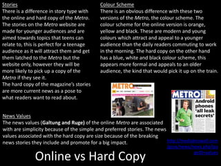 Online vs Hard Copy
Colour Scheme
There is an obvious difference with these two
versions of the Metro, the colour scheme. The
colour scheme for the online version is orange,
yellow and black. These are modern and young
colours which attract and appeal to a younger
audience than the daily readers commuting to work
in the morning. The hard copy on the other hand
has a blue, white and black colour scheme, this
appears more formal and appeals to an older
audience, the kind that would pick it up on the train.
Stories
There is a difference in story type with
the online and hard copy of the Metro.
The stories on the Metro website are
made for younger audiences and are
aimed towards topics that teens can
relate to, this is perfect for a teenage
audience as it will attract them and get
them latched to the Metro but the
website only, however they will be
more likely to pick up a copy of the
Metro if they see it.
The hard copy of the magazine’s stories
are more current news as a pose to
what readers want to read about.
News Values
The news values (Galtung and Ruge) of the online Metro are associated
with are simplicity because of the simple and preferred stories. The news
values associated with the hard copy are size because of the breaking
news stories they include and promote for a big impact. http://mediaknowall.com
/gcse/news/news.php?pa
geID=values
 