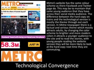Technological Convergence
Metro’s website has the same colour
scheme as there Facebook and Twitter
page do. This may be to maintain that
same young audience that they have
across their social media audience. The
difference between the hard copy on
trains and the technological version is
mostly the theme through out each
version. In Metro newspaper there is a
factual and serious theme which mostly
attracts adults, by changing the color
scheme to brighter and more modern
colors it attracts a younger audience to
the site and to read the stories, with
young people reading the website
version they will be more likely to look
at the hard copy next time they are
commuting.
 