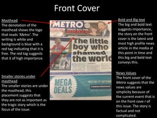 Front Cover
Masthead
The denotation of the
masthead shows the logo
that reads ‘Metro’. The
writing is white and
background is blue with a
red tag indicating that it is
free. The red tag suggests
that it of high importance.
Bold and Big text
The big and bold text
suggests importance,
the story on the front
cover is the latest and
most high profile news
article in the media at
this point in time and
this big and bold text
conveys this.
Smaller stories under
masthead
The smaller stories are under
the masthead, this
placement suggests that
they are not as important as
the tragic story which is the
focus of the issue.
News Values
The front cover of the
Metro suggests that the
news values are
simplicity because of
the current event that is
on the front cove r of
this issue. The story is
factual and not
complicated.
 