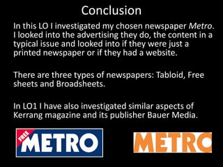 Conclusion
In this LO I investigated my chosen newspaper Metro.
I looked into the advertising they do, the content in a
typical issue and looked into if they were just a
printed newspaper or if they had a website.
There are three types of newspapers: Tabloid, Free
sheets and Broadsheets.
In LO1 I have also investigated similar aspects of
Kerrang magazine and its publisher Bauer Media.
 