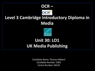 OCR –
Level 3 Cambridge Introductory Diploma in
Media
Unit 30: LO1
UK Media Publishing
Candidate Name: Thomas Hibbert
Candidate Number: 2063
Centre Number: 64135
 