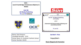 OCR –
Level 3 Cambridge Introductory Diploma in
Media
Unit 30:
UK Media Publishing
P1 and P2 Evidence
Name: Zack Simpson
Candidate Number: 3131
Center Name: St. Andrew’s Catholic School
Center Number: 64135
Set Brief - Print
Project/Brief –
Music Magazine & Promotion
 