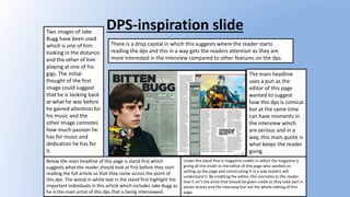 DPS-inspiration slideTwo images of Jake
Bugg have been used
which is one of him
looking in the distance
and the other of him
playing at one of his
gigs. The initial
thought of the first
image could suggest
that he is looking back
at what he was before
he gained attention for
his music and the
other image connotes
how much passion he
has for music and
dedication he has for
it.
There is a drop capital in which this suggests where the reader starts
reading the dps and this in a way gets the readers attention as they are
more interested in the interview compared to other features on the dps.
The main headline
uses a pun as the
editor of this page
wanted to suggest
how this dps is comical
but at the same time
can have moments in
the interview which
are serious and in a
way, this main quote is
what keeps the reader
going.
Below the main headline of this page is stand first which
suggests what the reader should look at first before they start
reading the full article so that they come across the point of
this dps. The words in white text in the stand first highlight the
important individuals in this article which includes Jake Bugg as
he is the main artist of this dps that is being interviewed.
Under the stand first is magazine credits in which the magazine is
giving all the credit to the editor of this page who worked on
setting up the page and constructing it in a way readers will
understand it. By crediting the editor, this connotes to the reader
that it isn't the artist that should be given credit as they took part in
photo shoots and the interview but not the whole editing of this
page.
 