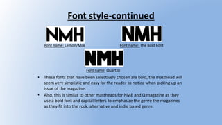 Font style-continued
• These fonts that have been selectively chosen are bold, the masthead will
seem very simplistic and easy for the reader to notice when picking up an
issue of the magazine.
• Also, this is similar to other mastheads for NME and Q magazine as they
use a bold font and capital letters to emphasize the genre the magazines
as they fit into the rock, alternative and indie based genre.
Font name: Lemon/Milk Font name: The Bold Font
Font name: Quartzo
 