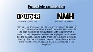 Font style conclusion
The two fonts chosen will be the font styles that will be used for
both my final magazine ideas. These fonts will be well suited for
the each magazine as they juxtapose with the genre that is
based on both magazines and bold text highlights to the reader
that the magazines stand out to them and this is one feature on
the magazine that is supposed to grasp the reader’s attention
along with the main image and the content featured in the
magazine.
Font name: The Bold FontFont name: CF Green Corn
 