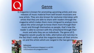 Genre
Q magazine is known for promoting upcoming artists and new
releases of music material from well known musicians and
new artists. They are also known for exclusive interviews with
artists that they are able to share with readers through the
magazine which makes them more intrigued to analyze more
about the artist and get to know them more through their
music and through themselves as people, that’s how the
reader is able to connect with the artist/band through their
music and who they are as individuals. The genre of Q
Magazine would usually be indie, alternative and rock due to
the fact that’s really what the magazine bases all their articles
on and the artists which are ranged in the two genres.
References
http://lauranatmason.blogspot.co.uk/201
1/02/analysis-of-q-magazine.html
 