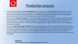 Production process
1. Firstly, you need to decide on the date of publication of the magazine, this is important because this is the date the issue so
when the issue is completed is set to be released to the general public for them to purchase it. Once this date has already
been set, this means that a schedule should be set. The schedule is the plan in how the production process should go to be
successful and how each process in the schedule will go to move forward with the magazine.
2. Also, you need to manage the schedule in order for the schedule to go to plan, this is the most important step of the process
and should not be taken for granted when the production of the magazine comes into place. In order for the magazine to be
produced efficiently, you need to manage the schedule in a sufficient way. To meet the deadline, there should be ways to
solve issues that could possibly be an interruption to the production of the magazine so that it can easily meet the deadline if
those issues are resolved.
3. There is also editorial and budgetary decision which is when the magazines editorial team have to decide what topics should
be covered in the magazines next issue for it to be published. The editorial team discuss about the important contents that will
be featured and make up the magazine. As soon as the topics, photographs, stories and illustrations are decided for the next
issue of the magazine, the team have to make the budgetary decisions of the magazine. They look into how much the
production of the magazine will cost and the money that will be available for them when it comes to producing and publishing
the magazine.
References
http://hosbeg.com/the-magazine-production-process/
 