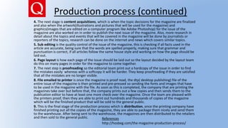 Production process (continued)
4. The next stage is content acquisitions, which is when the topic decisions for the magazine are finalized
and also when the artwork(illustrations and pictures that will be used for the magazine) and
graphics(images that are edited on a computer program like Adobe Photoshop) for the issue of the
magazine are also worked on in order to publish the next issue of the magazine. Also, more research in
detail about the topics and events that will be covered in the magazine will be done by journalists or
reporters of the topics, research can be done on the internet and news which covers similar topics.
5. Sub editing is the quality control of the issue of the magazine, this is checking if all facts used in the
article are accurate, being sure that the words are spelled properly, making sure that grammar and
punctuation is correct, if all articles follow the same house style and working on how the page should be
laid out.
6. Page layout is how each page of the issue should be laid out so the layout decided by the layout team
do this on many pages in order for the magazine to come together.
7. The next step is proofreading so the editorial team print out a hardcopy of the issue in order to find
the mistakes easily whereas with a softcopy it will be harder. They keep proofreading if they are satisfied
that all the mistakes are no longer visible.
8. File emailed to printer is once the magazine is proof read, the dtp( desktop publishing) file of the
entire issue of the magazine is then printed and pre-pressed so sending the fonts and images that have
to be used in the magazine with the file. As soon as this is completed, the company that are printing the
magazines take over but before that, the company prints out a few copies and then sends them to the
publication editor to have at least one more check over the magazine. Once the team are pleased with
the printers proof, then they are able to print out hundreds and thousands of copies of the magazine
which will be the finished product that will be sold to the general public.
9. This is the final stage of the production process which is distribution, once the printing company have
finished printing out all the copies of the magazine, they are able to package them nicely and send them
to the warehouse. After being sent to the warehouse, the magazines are then distributed to the retailers
and then sold to the general public. References
http://hosbeg.com/the-magazine-production-process/
 