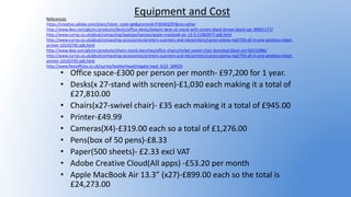 Equipment and Cost
• Office space-£300 per person per month- £97,200 for 1 year.
• Desks(x 27-stand with screen)-£1,030 each making it a total of
£27,810.00
• Chairs(x27-swivel chair)- £35 each making it a total of £945.00
• Printer-£49.99
• Cameras(X4)-£319.00 each so a total of £1,276.00
• Pens(box of 50 pens)-£8.33
• Paper(500 sheets)- £2.33 excl VAT
• Adobe Creative Cloud(All apps) -£53.20 per month
• Apple MacBook Air 13.3” (x27)-£899.00 each so the total is
£24,273.00
References
https://creative.adobe.com/plans?store_code=gb&promoid=P3KMQZ9Y&mv=other
http://www.ikea.com/gb/en/products/desks/office-desks/bekant-desk-sit-stand-with-screen-black-brown-black-spr-39061177/
http://www.currys.co.uk/gbuk/computing/laptops/laptops/apple-macbook-air-13-3-21962977-pdt.html
http://www.currys.co.uk/gbuk/computing-accessories/printers-scanners-and-ink/printers/canon-pixma-mg5750-all-in-one-wireless-inkjet-
printer-10143745-pdt.html
http://www.ikea.com/gb/en/products/chairs-stools-benches/office-chairs/torkel-swivel-chair-bomstad-black-art-50212486/
http://www.currys.co.uk/gbuk/computing-accessories/printers-scanners-and-ink/printers/canon-pixma-mg5750-all-in-one-wireless-inkjet-
printer-10143745-pdt.html
http://www.flexioffices.co.uk/surrey/leatherhead/reigate-road_kt22_id4935
 
