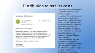 Distribution to retailer costs
• This screenshot displays the email
I sent to Marketforce which is a
TimeInc company.
• In addition, this email is evident
that I contacted Marketforce
through their email found on the
contact us page, it explains that I
am researching about magazine
distribution to retailers like
WHSmith and I am finding out
about a estimation to how much
it costs to distribute two
magazines that have 60 pages
each to retailers.
• I have also specified that I am
studying CTEC media which
indicates to Marketplace that this
is for educational purposes and
this information is vital in order to
complete research into
distribution to retailer costs.
 