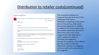 Distribution to retailer costs(continued)
This screenshot displays the
response that I got from one of the
employees that work in
Marketforce regarding to the email I
sent on the previous slide about
distributing magazines to retailers.
In addition, this email explains how
the retailers would take around 10-
20% of the cover price of the
magazines but this depends on
which retailer you chose to
distribute the magazines.
through this response, this is able to
give me an idea of what the
distribution costs for my magazine
will be as well as the cover price of
the magazine.
 