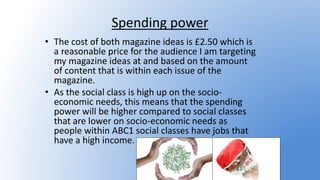 Spending power
• The cost of both magazine ideas is £2.50 which is
a reasonable price for the audience I am targeting
my magazine ideas at and based on the amount
of content that is within each issue of the
magazine.
• As the social class is high up on the socio-
economic needs, this means that the spending
power will be higher compared to social classes
that are lower on socio-economic needs as
people within ABC1 social classes have jobs that
have a high income.
 
