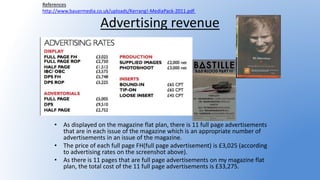 Advertising revenue
• As displayed on the magazine flat plan, there is 11 full page advertisements
that are in each issue of the magazine which is an appropriate number of
advertisements in an issue of the magazine.
• The price of each full page FH(full page advertisement) is £3,025 (according
to advertising rates on the screenshot above).
• As there is 11 pages that are full page advertisements on my magazine flat
plan, the total cost of the 11 full page advertisements is £33,275.
References
http://www.bauermedia.co.uk/uploads/Kerrang!-MediaPack-2011.pdf
 