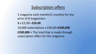 Subscription offers
1 magazine each month(12 months) for the
price of 8 magazines=
8 x £2.50= £20.00
10,000 subscriptions x £20.00=£200,000
£200,000 = The total that is made through
subscription offers for the magazine.
 