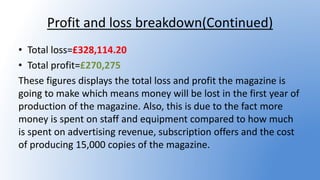 Profit and loss breakdown(Continued)
• Total loss=£328,114.20
• Total profit=£270,275
These figures displays the total loss and profit the magazine is
going to make which means money will be lost in the first year of
production of the magazine. Also, this is due to the fact more
money is spent on staff and equipment compared to how much
is spent on advertising revenue, subscription offers and the cost
of producing 15,000 copies of the magazine.
 