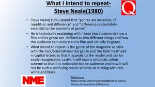 What I intend to repeat-
Steve Neale(1980)
• Steve Neale(1980) stated that “genres are instances of
repetition and difference” and “difference is absolutely
essential to the economy of genre”.
• He is technically explaining with these two statements how a
film and its genre are defined as two different things and how
the audience can understand a film and identify its genre.
• What intend to repeat is the genre of the magazine so stick
with the rock/alternative/indie genre and the bold masthead
in capital letters so that it appeals to the reader and can be
easily recognizable. Lastly, it will have a simplistic colour
scheme so that it is noticeable to the audience and how it will
not be such a confusing colour scheme so sticking with red,
white and black.
References
https://prezi.com/3ewc87yoxddt/steve-neales-
theory-of-repetition-difference/
 